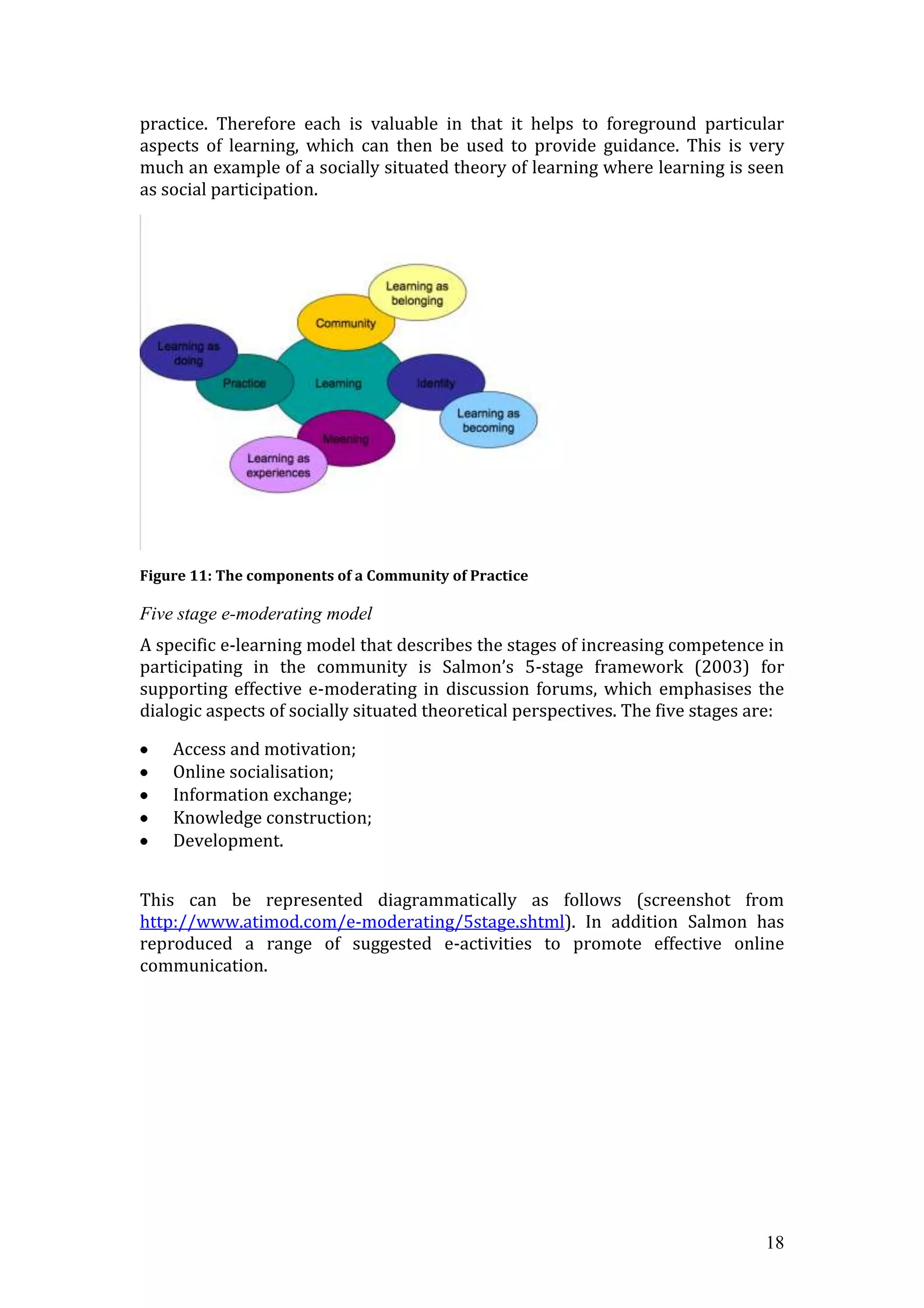 practice. Therefore each is valuable in that it helps to foreground particular
aspects of learning, which can then be used to provide guidance. This is very
much an example of a socially situated theory of learning where learning is seen
as social participation.




Figure 11: The components of a Community of Practice

Five stage e-moderating model
A specific e-learning model that describes the stages of increasing competence in
participating in the community is Salmon’s 5-stage framework (2003) for
supporting effective e-moderating in discussion forums, which emphasises the
dialogic aspects of socially situated theoretical perspectives. The five stages are:

    Access and motivation;
    Online socialisation;
    Information exchange;
    Knowledge construction;
    Development.


This can be represented diagrammatically as follows (screenshot from
http://www.atimod.com/e-moderating/5stage.shtml). In addition Salmon has
reproduced a range of suggested e-activities to promote effective online
communication.




                                                                                 18
 