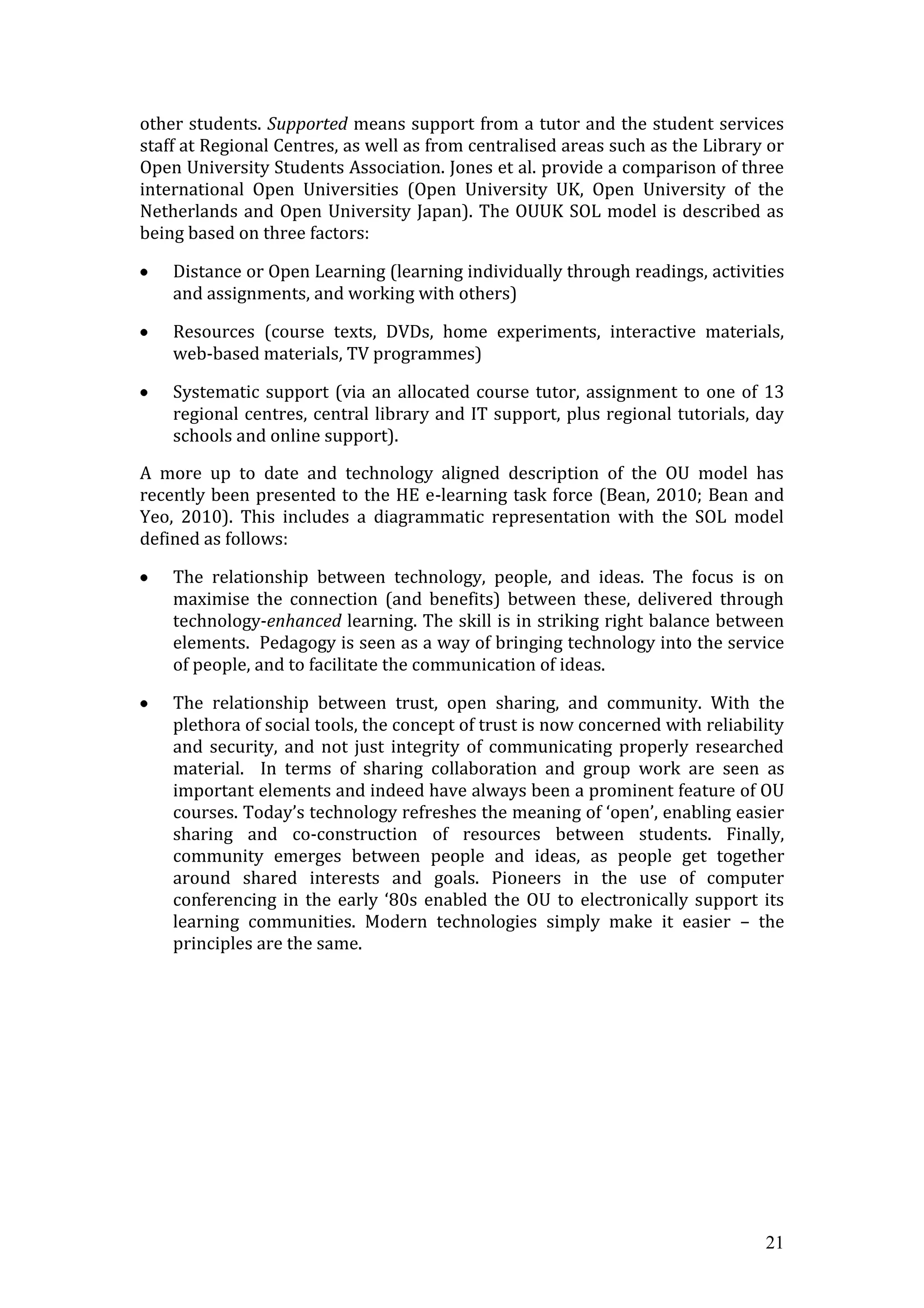 other students. Supported means support from a tutor and the student services
staff at Regional Centres, as well as from centralised areas such as the Library or
Open University Students Association. Jones et al. provide a comparison of three
international Open Universities (Open University UK, Open University of the
Netherlands and Open University Japan). The OUUK SOL model is described as
being based on three factors:

    Distance or Open Learning (learning individually through readings, activities
    and assignments, and working with others)

    Resources (course texts, DVDs, home experiments, interactive materials,
    web-based materials, TV programmes)

    Systematic support (via an allocated course tutor, assignment to one of 13
    regional centres, central library and IT support, plus regional tutorials, day
    schools and online support).

A more up to date and technology aligned description of the OU model has
recently been presented to the HE e-learning task force (Bean, 2010; Bean and
Yeo, 2010). This includes a diagrammatic representation with the SOL model
defined as follows:

    The relationship between technology, people, and ideas. The focus is on
    maximise the connection (and benefits) between these, delivered through
    technology-enhanced learning. The skill is in striking right balance between
    elements. Pedagogy is seen as a way of bringing technology into the service
    of people, and to facilitate the communication of ideas.

    The relationship between trust, open sharing, and community. With the
    plethora of social tools, the concept of trust is now concerned with reliability
    and security, and not just integrity of communicating properly researched
    material. In terms of sharing collaboration and group work are seen as
    important elements and indeed have always been a prominent feature of OU
    courses. Today’s technology refreshes the meaning of ‘open’, enabling easier
    sharing and co-construction of resources between students. Finally,
    community emerges between people and ideas, as people get together
    around shared interests and goals. Pioneers in the use of computer
    conferencing in the early ‘80s enabled the OU to electronically support its
    learning communities. Modern technologies simply make it easier – the
    principles are the same.




                                                                                 21
 