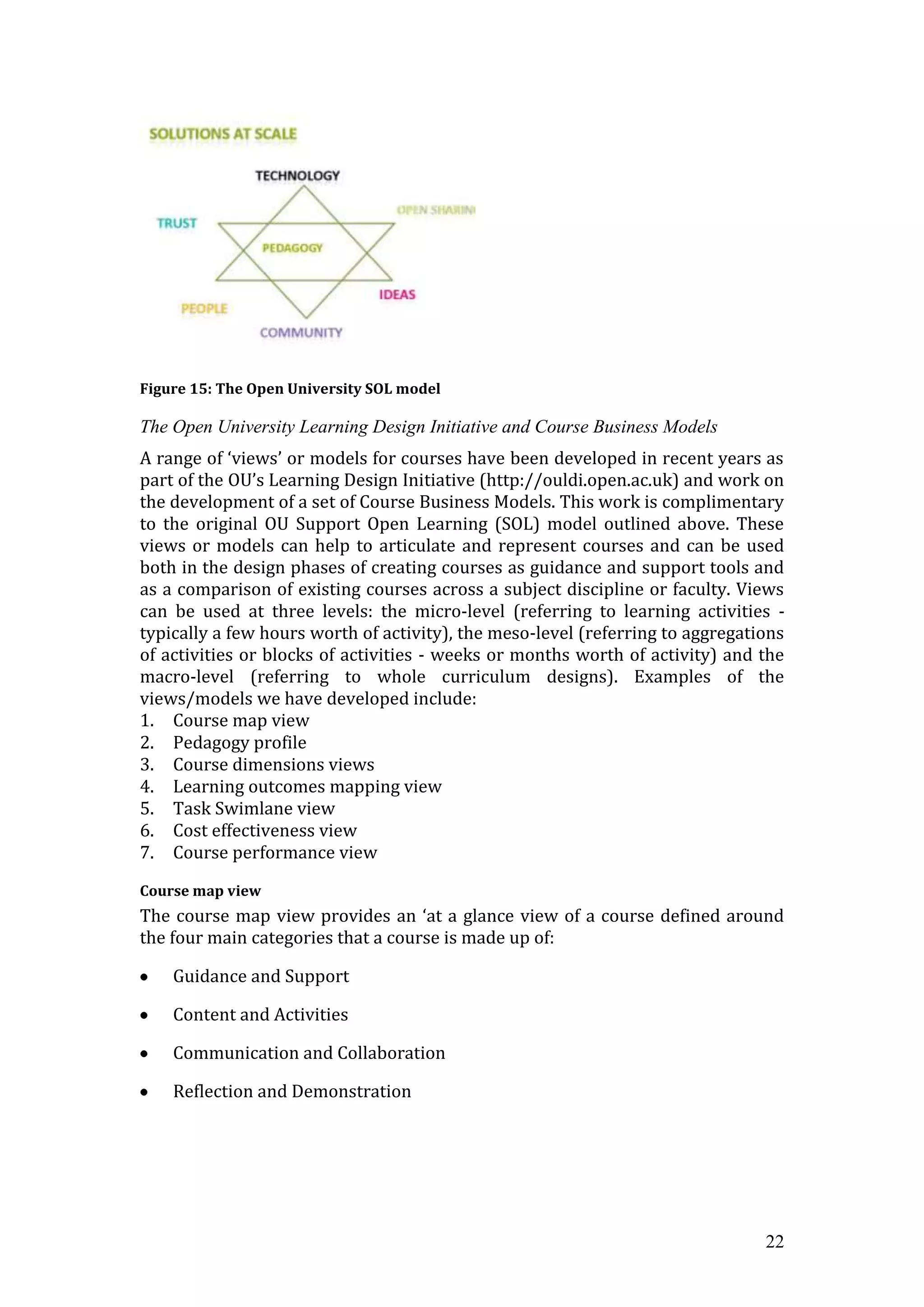 Figure 15: The Open University SOL model

The Open University Learning Design Initiative and Course Business Models
A range of ‘views’ or models for courses have been developed in recent years as
part of the OU’s Learning Design Initiative (http://ouldi.open.ac.uk) and work on
the development of a set of Course Business Models. This work is complimentary
to the original OU Support Open Learning (SOL) model outlined above. These
views or models can help to articulate and represent courses and can be used
both in the design phases of creating courses as guidance and support tools and
as a comparison of existing courses across a subject discipline or faculty. Views
can be used at three levels: the micro-level (referring to learning activities -
typically a few hours worth of activity), the meso-level (referring to aggregations
of activities or blocks of activities - weeks or months worth of activity) and the
macro-level (referring to whole curriculum designs). Examples of the
views/models we have developed include:
1. Course map view
2. Pedagogy profile
3. Course dimensions views
4. Learning outcomes mapping view
5. Task Swimlane view
6. Cost effectiveness view
7. Course performance view

Course map view
The course map view provides an ‘at a glance view of a course defined around
the four main categories that a course is made up of:

    Guidance and Support

    Content and Activities

    Communication and Collaboration

    Reflection and Demonstration




                                                                                22
 