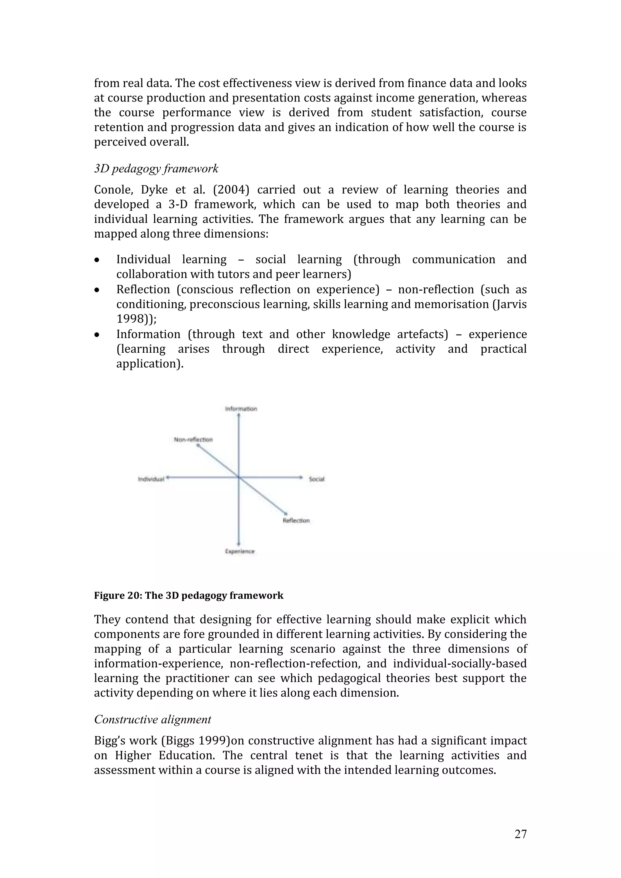 from real data. The cost effectiveness view is derived from finance data and looks
at course production and presentation costs against income generation, whereas
the course performance view is derived from student satisfaction, course
retention and progression data and gives an indication of how well the course is
perceived overall.

3D pedagogy framework
Conole, Dyke et al. (2004) carried out a review of learning theories and
developed a 3-D framework, which can be used to map both theories and
individual learning activities. The framework argues that any learning can be
mapped along three dimensions:

    Individual learning – social learning (through communication and
    collaboration with tutors and peer learners)
    Reflection (conscious reflection on experience) – non-reflection (such as
    conditioning, preconscious learning, skills learning and memorisation (Jarvis
    1998));
    Information (through text and other knowledge artefacts) – experience
    (learning arises through direct experience, activity and practical
    application).




Figure 20: The 3D pedagogy framework

They contend that designing for effective learning should make explicit which
components are fore grounded in different learning activities. By considering the
mapping of a particular learning scenario against the three dimensions of
information-experience, non-reflection-refection, and individual-socially-based
learning the practitioner can see which pedagogical theories best support the
activity depending on where it lies along each dimension.

Constructive alignment
Bigg’s work (Biggs 1999)on constructive alignment has had a significant impact
on Higher Education. The central tenet is that the learning activities and
assessment within a course is aligned with the intended learning outcomes.




                                                                               27
 