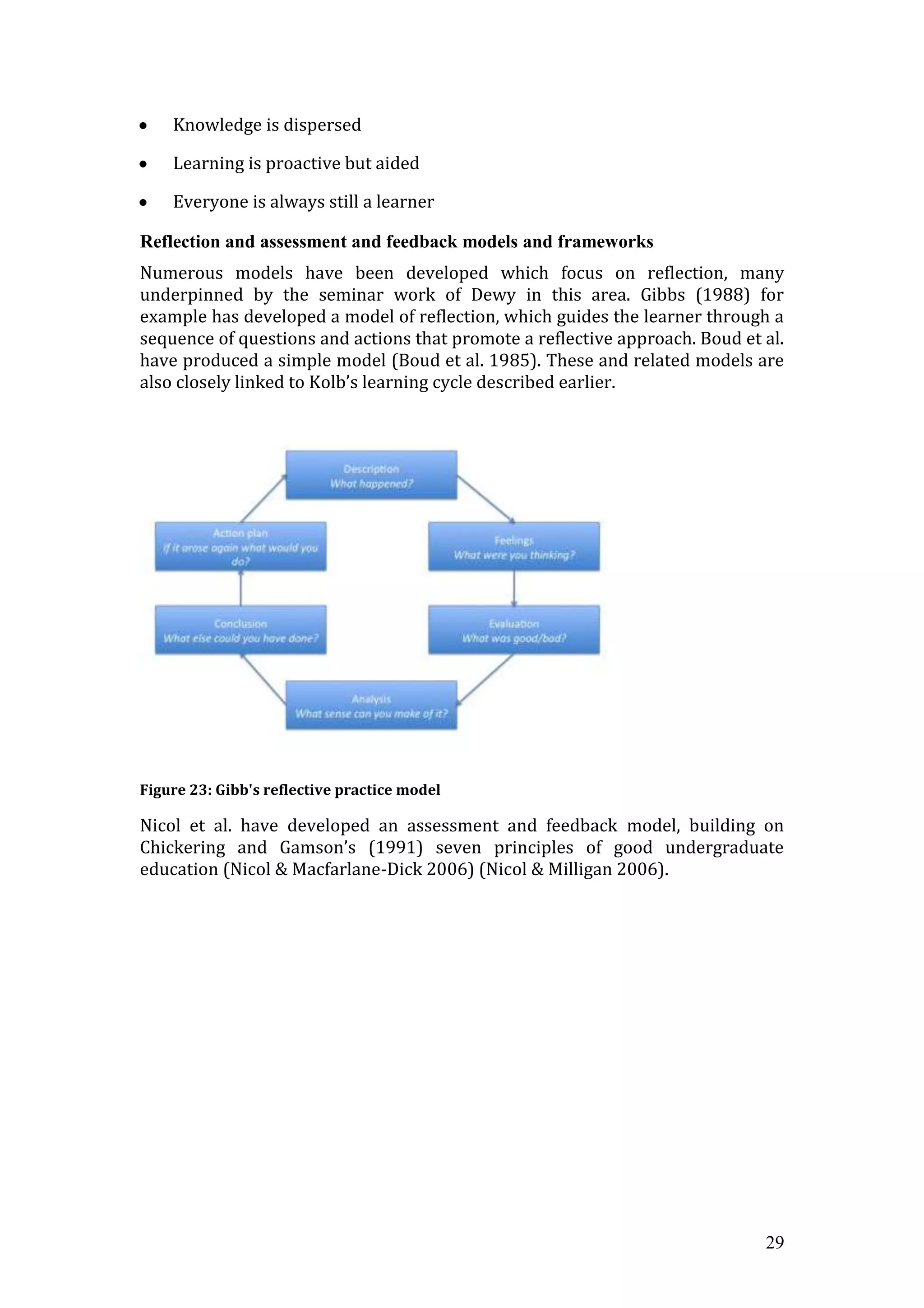 Knowledge is dispersed

    Learning is proactive but aided

    Everyone is always still a learner

Reflection and assessment and feedback models and frameworks
Numerous models have been developed which focus on reflection, many
underpinned by the seminar work of Dewy in this area. Gibbs (1988) for
example has developed a model of reflection, which guides the learner through a
sequence of questions and actions that promote a reflective approach. Boud et al.
have produced a simple model (Boud et al. 1985). These and related models are
also closely linked to Kolb’s learning cycle described earlier.




Figure 23: Gibb's reflective practice model

Nicol et al. have developed an assessment and feedback model, building on
Chickering and Gamson’s (1991) seven principles of good undergraduate
education (Nicol & Macfarlane-Dick 2006) (Nicol & Milligan 2006).




                                                                              29
 