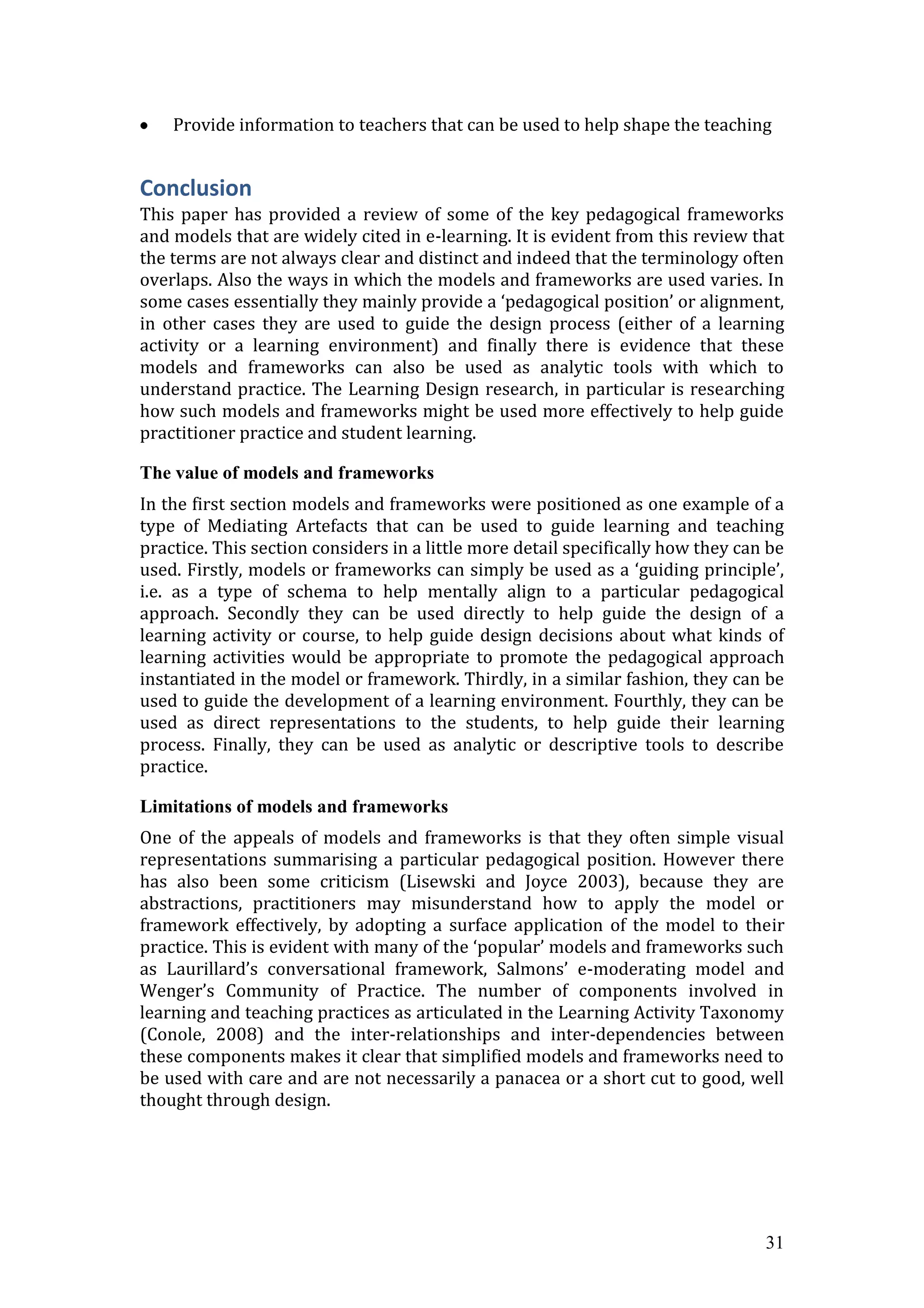 Provide information to teachers that can be used to help shape the teaching


Conclusion
This paper has provided a review of some of the key pedagogical frameworks
and models that are widely cited in e-learning. It is evident from this review that
the terms are not always clear and distinct and indeed that the terminology often
overlaps. Also the ways in which the models and frameworks are used varies. In
some cases essentially they mainly provide a ‘pedagogical position’ or alignment,
in other cases they are used to guide the design process (either of a learning
activity or a learning environment) and finally there is evidence that these
models and frameworks can also be used as analytic tools with which to
understand practice. The Learning Design research, in particular is researching
how such models and frameworks might be used more effectively to help guide
practitioner practice and student learning.

The value of models and frameworks
In the first section models and frameworks were positioned as one example of a
type of Mediating Artefacts that can be used to guide learning and teaching
practice. This section considers in a little more detail specifically how they can be
used. Firstly, models or frameworks can simply be used as a ‘guiding principle’,
i.e. as a type of schema to help mentally align to a particular pedagogical
approach. Secondly they can be used directly to help guide the design of a
learning activity or course, to help guide design decisions about what kinds of
learning activities would be appropriate to promote the pedagogical approach
instantiated in the model or framework. Thirdly, in a similar fashion, they can be
used to guide the development of a learning environment. Fourthly, they can be
used as direct representations to the students, to help guide their learning
process. Finally, they can be used as analytic or descriptive tools to describe
practice.

Limitations of models and frameworks
One of the appeals of models and frameworks is that they often simple visual
representations summarising a particular pedagogical position. However there
has also been some criticism (Lisewski and Joyce 2003), because they are
abstractions, practitioners may misunderstand how to apply the model or
framework effectively, by adopting a surface application of the model to their
practice. This is evident with many of the ‘popular’ models and frameworks such
as Laurillard’s conversational framework, Salmons’ e-moderating model and
Wenger’s Community of Practice. The number of components involved in
learning and teaching practices as articulated in the Learning Activity Taxonomy
(Conole, 2008) and the inter-relationships and inter-dependencies between
these components makes it clear that simplified models and frameworks need to
be used with care and are not necessarily a panacea or a short cut to good, well
thought through design.




                                                                                  31
 