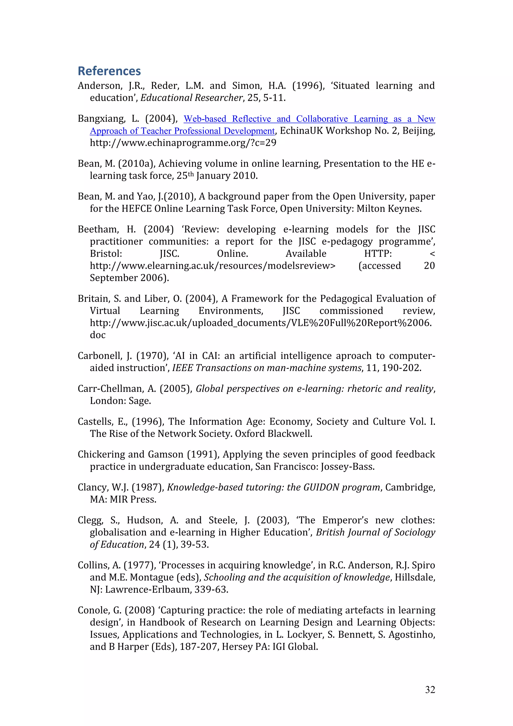 References
Anderson, J.R., Reder, L.M. and Simon, H.A. (1996), ‘Situated learning and
  education’, Educational Researcher, 25, 5-11.

Bangxiang, L. (2004), Web-based Reflective and Collaborative Learning as a New
  Approach of Teacher Professional Development, EchinaUK Workshop No. 2, Beijing,
  http://www.echinaprogramme.org/?c=29

Bean, M. (2010a), Achieving volume in online learning, Presentation to the HE e-
  learning task force, 25th January 2010.

Bean, M. and Yao, J.(2010), A background paper from the Open University, paper
  for the HEFCE Online Learning Task Force, Open University: Milton Keynes.

Beetham, H. (2004) ‘Review: developing e-learning models for the JISC
  practitioner communities: a report for the JISC e-pedagogy programme’,
  Bristol:       JISC.       Online.       Available      HTTP:       <
  http://www.elearning.ac.uk/resources/modelsreview>     (accessed   20
  September 2006).

Britain, S. and Liber, O. (2004), A Framework for the Pedagogical Evaluation of
   Virtual     Learning      Environments,   JISC     commissioned     review,
   http://www.jisc.ac.uk/uploaded_documents/VLE%20Full%20Report%2006.
   doc

Carbonell, J. (1970), ‘AI in CAI: an artificial intelligence aproach to computer-
  aided instruction’, IEEE Transactions on man-machine systems, 11, 190-202.

Carr-Chellman, A. (2005), Global perspectives on e-learning: rhetoric and reality,
  London: Sage.

Castells, E., (1996), The Information Age: Economy, Society and Culture Vol. I.
  The Rise of the Network Society. Oxford Blackwell.
Chickering and Gamson (1991), Applying the seven principles of good feedback
  practice in undergraduate education, San Francisco: Jossey-Bass.

Clancy, W.J. (1987), Knowledge-based tutoring: the GUIDON program, Cambridge,
   MA: MIR Press.

Clegg, S., Hudson, A. and Steele, J. (2003), ‘The Emperor’s new clothes:
   globalisation and e-learning in Higher Education’, British Journal of Sociology
   of Education, 24 (1), 39-53.

Collins, A. (1977), ‘Processes in acquiring knowledge’, in R.C. Anderson, R.J. Spiro
  and M.E. Montague (eds), Schooling and the acquisition of knowledge, Hillsdale,
  NJ: Lawrence-Erlbaum, 339-63.

Conole, G. (2008) ‘Capturing practice: the role of mediating artefacts in learning
  design’, in Handbook of Research on Learning Design and Learning Objects:
  Issues, Applications and Technologies, in L. Lockyer, S. Bennett, S. Agostinho,
  and B Harper (Eds), 187-207, Hersey PA: IGI Global.



                                                                                 32
 