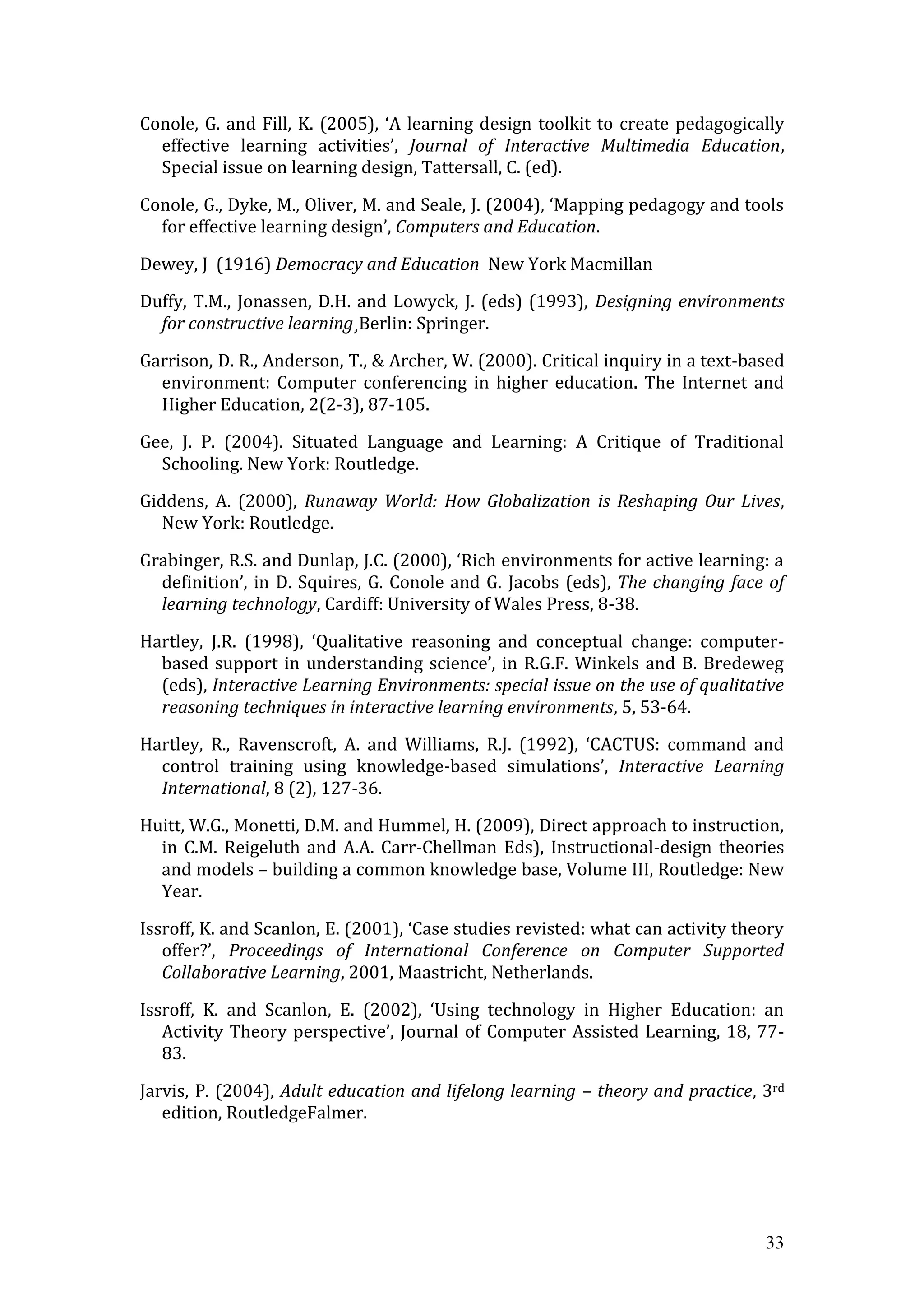 Conole, G. and Fill, K. (2005), ‘A learning design toolkit to create pedagogically
  effective learning activities’, Journal of Interactive Multimedia Education,
  Special issue on learning design, Tattersall, C. (ed).

Conole, G., Dyke, M., Oliver, M. and Seale, J. (2004), ‘Mapping pedagogy and tools
  for effective learning design’, Computers and Education.

Dewey, J (1916) Democracy and Education New York Macmillan

Duffy, T.M., Jonassen, D.H. and Lowyck, J. (eds) (1993), Designing environments
  for constructive learning¸Berlin: Springer.

Garrison, D. R., Anderson, T., & Archer, W. (2000). Critical inquiry in a text-based
  environment: Computer conferencing in higher education. The Internet and
  Higher Education, 2(2-3), 87-105.

Gee, J. P. (2004). Situated Language and Learning: A Critique of Traditional
  Schooling. New York: Routledge.

Giddens, A. (2000), Runaway World: How Globalization is Reshaping Our Lives,
   New York: Routledge.

Grabinger, R.S. and Dunlap, J.C. (2000), ‘Rich environments for active learning: a
  definition’, in D. Squires, G. Conole and G. Jacobs (eds), The changing face of
  learning technology, Cardiff: University of Wales Press, 8-38.

Hartley, J.R. (1998), ‘Qualitative reasoning and conceptual change: computer-
  based support in understanding science’, in R.G.F. Winkels and B. Bredeweg
  (eds), Interactive Learning Environments: special issue on the use of qualitative
  reasoning techniques in interactive learning environments, 5, 53-64.

Hartley, R., Ravenscroft, A. and Williams, R.J. (1992), ‘CACTUS: command and
  control training using knowledge-based simulations’, Interactive Learning
  International, 8 (2), 127-36.

Huitt, W.G., Monetti, D.M. and Hummel, H. (2009), Direct approach to instruction,
  in C.M. Reigeluth and A.A. Carr-Chellman Eds), Instructional-design theories
  and models – building a common knowledge base, Volume III, Routledge: New
  Year.

Issroff, K. and Scanlon, E. (2001), ‘Case studies revisted: what can activity theory
   offer?’, Proceedings of International Conference on Computer Supported
   Collaborative Learning, 2001, Maastricht, Netherlands.

Issroff, K. and Scanlon, E. (2002), ‘Using technology in Higher Education: an
   Activity Theory perspective’, Journal of Computer Assisted Learning, 18, 77-
   83.

Jarvis, P. (2004), Adult education and lifelong learning – theory and practice, 3rd
   edition, RoutledgeFalmer.




                                                                                 33
 