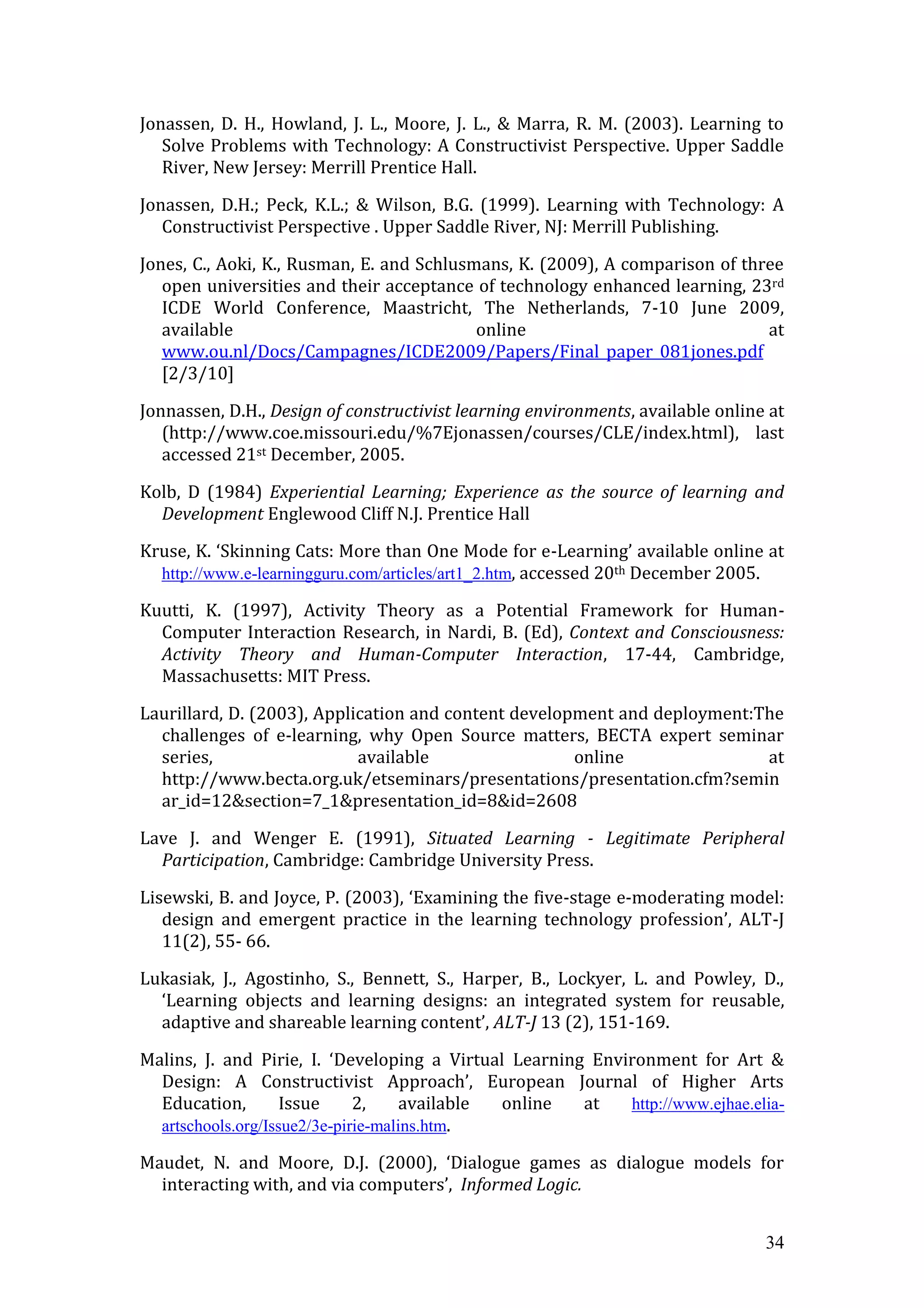 Jonassen, D. H., Howland, J. L., Moore, J. L., & Marra, R. M. (2003). Learning to
   Solve Problems with Technology: A Constructivist Perspective. Upper Saddle
   River, New Jersey: Merrill Prentice Hall.

Jonassen, D.H.; Peck, K.L.; & Wilson, B.G. (1999). Learning with Technology: A
   Constructivist Perspective . Upper Saddle River, NJ: Merrill Publishing.

Jones, C., Aoki, K., Rusman, E. and Schlusmans, K. (2009), A comparison of three
   open universities and their acceptance of technology enhanced learning, 23rd
   ICDE World Conference, Maastricht, The Netherlands, 7-10 June 2009,
   available                               online                             at
   www.ou.nl/Docs/Campagnes/ICDE2009/Papers/Final_paper_081jones.pdf
   [2/3/10]

Jonnassen, D.H., Design of constructivist learning environments, available online at
   (http://www.coe.missouri.edu/%7Ejonassen/courses/CLE/index.html), last
   accessed 21st December, 2005.

Kolb, D (1984) Experiential Learning; Experience as the source of learning and
  Development Englewood Cliff N.J. Prentice Hall

Kruse, K. ‘Skinning Cats: More than One Mode for e-Learning’ available online at
  http://www.e-learningguru.com/articles/art1_2.htm, accessed 20th December 2005.

Kuutti, K. (1997), Activity Theory as a Potential Framework for Human-
  Computer Interaction Research, in Nardi, B. (Ed), Context and Consciousness:
  Activity Theory and Human-Computer Interaction, 17-44, Cambridge,
  Massachusetts: MIT Press.

Laurillard, D. (2003), Application and content development and deployment:The
  challenges of e-learning, why Open Source matters, BECTA expert seminar
  series,                   available                 online               at
  http://www.becta.org.uk/etseminars/presentations/presentation.cfm?semin
  ar_id=12&section=7_1&presentation_id=8&id=2608

Lave J. and Wenger E. (1991), Situated Learning - Legitimate Peripheral
  Participation, Cambridge: Cambridge University Press.

Lisewski, B. and Joyce, P. (2003), ‘Examining the five-stage e-moderating model:
   design and emergent practice in the learning technology profession’, ALT-J
   11(2), 55- 66.

Lukasiak, J., Agostinho, S., Bennett, S., Harper, B., Lockyer, L. and Powley, D.,
  ‘Learning objects and learning designs: an integrated system for reusable,
  adaptive and shareable learning content’, ALT-J 13 (2), 151-169.

Malins, J. and Pirie, I. ‘Developing a Virtual Learning Environment for Art &
  Design: A Constructivist Approach’, European Journal of Higher Arts
  Education,        Issue     2,     available online  at   http://www.ejhae.elia-
  artschools.org/Issue2/3e-pirie-malins.htm.

Maudet, N. and Moore, D.J. (2000), ‘Dialogue games as dialogue models for
  interacting with, and via computers’, Informed Logic.


                                                                                 34
 