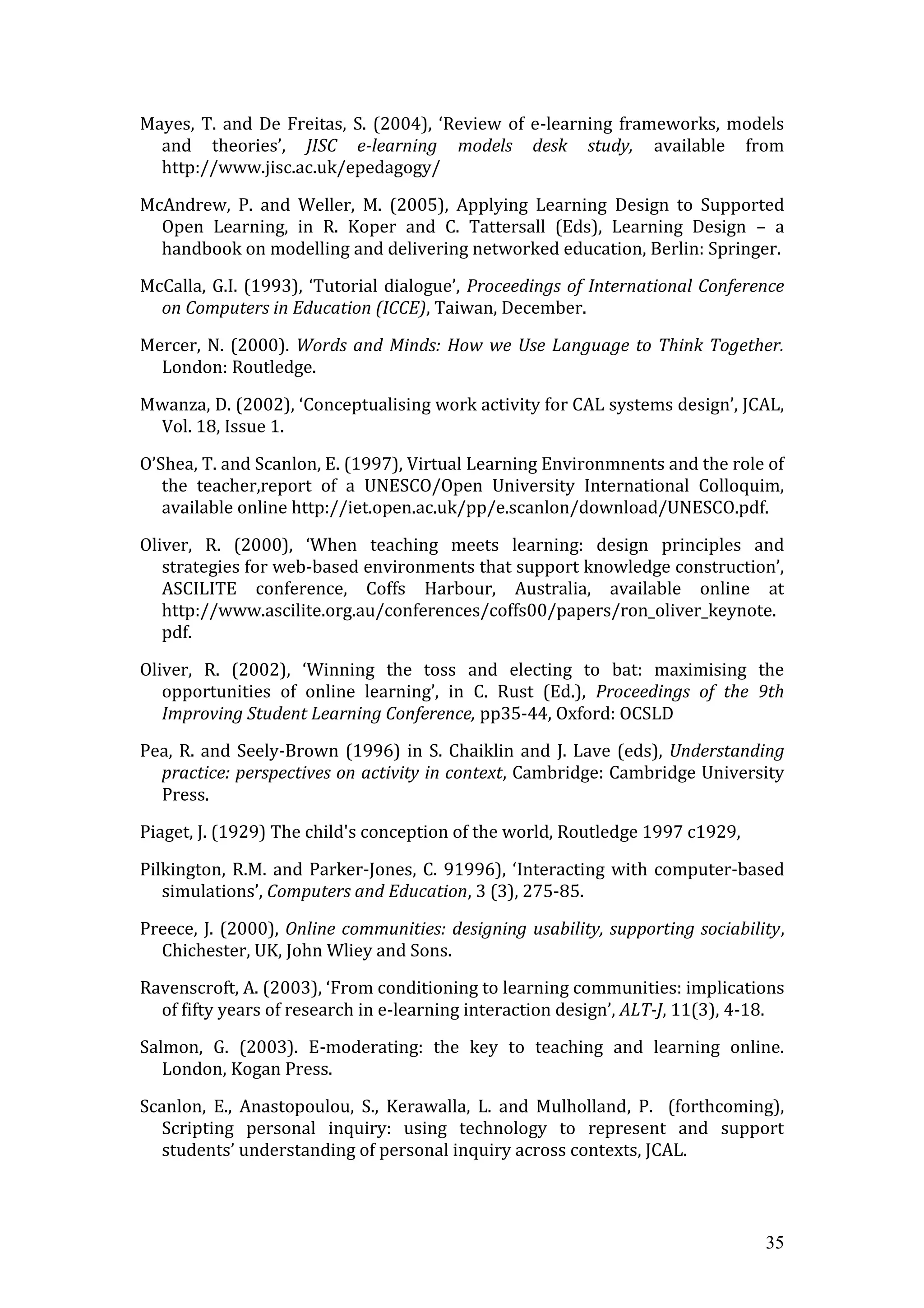Mayes, T. and De Freitas, S. (2004), ‘Review of e-learning frameworks, models
  and theories’, JISC e-learning models desk study, available from
  http://www.jisc.ac.uk/epedagogy/

McAndrew, P. and Weller, M. (2005), Applying Learning Design to Supported
  Open Learning, in R. Koper and C. Tattersall (Eds), Learning Design – a
  handbook on modelling and delivering networked education, Berlin: Springer.

McCalla, G.I. (1993), ‘Tutorial dialogue’, Proceedings of International Conference
  on Computers in Education (ICCE), Taiwan, December.

Mercer, N. (2000). Words and Minds: How we Use Language to Think Together.
  London: Routledge.

Mwanza, D. (2002), ‘Conceptualising work activity for CAL systems design’, JCAL,
 Vol. 18, Issue 1.

O’Shea, T. and Scanlon, E. (1997), Virtual Learning Environmnents and the role of
   the teacher,report of a UNESCO/Open University International Colloquim,
   available online http://iet.open.ac.uk/pp/e.scanlon/download/UNESCO.pdf.

Oliver, R. (2000), ‘When teaching meets learning: design principles and
   strategies for web-based environments that support knowledge construction’,
   ASCILITE conference, Coffs Harbour, Australia, available online at
   http://www.ascilite.org.au/conferences/coffs00/papers/ron_oliver_keynote.
   pdf.

Oliver, R. (2002), ‘Winning the toss and electing to bat: maximising the
   opportunities of online learning’, in C. Rust (Ed.), Proceedings of the 9th
   Improving Student Learning Conference, pp35-44, Oxford: OCSLD

Pea, R. and Seely-Brown (1996) in S. Chaiklin and J. Lave (eds), Understanding
  practice: perspectives on activity in context, Cambridge: Cambridge University
  Press.

Piaget, J. (1929) The child's conception of the world, Routledge 1997 c1929,

Pilkington, R.M. and Parker-Jones, C. 91996), ‘Interacting with computer-based
   simulations’, Computers and Education, 3 (3), 275-85.

Preece, J. (2000), Online communities: designing usability, supporting sociability,
  Chichester, UK, John Wliey and Sons.

Ravenscroft, A. (2003), ‘From conditioning to learning communities: implications
  of fifty years of research in e-learning interaction design’, ALT-J, 11(3), 4-18.

Salmon, G. (2003). E-moderating: the key to teaching and learning online.
   London, Kogan Press.

Scanlon, E., Anastopoulou, S., Kerawalla, L. and Mulholland, P. (forthcoming),
  Scripting personal inquiry: using technology to represent and support
  students’ understanding of personal inquiry across contexts, JCAL.



                                                                                35
 