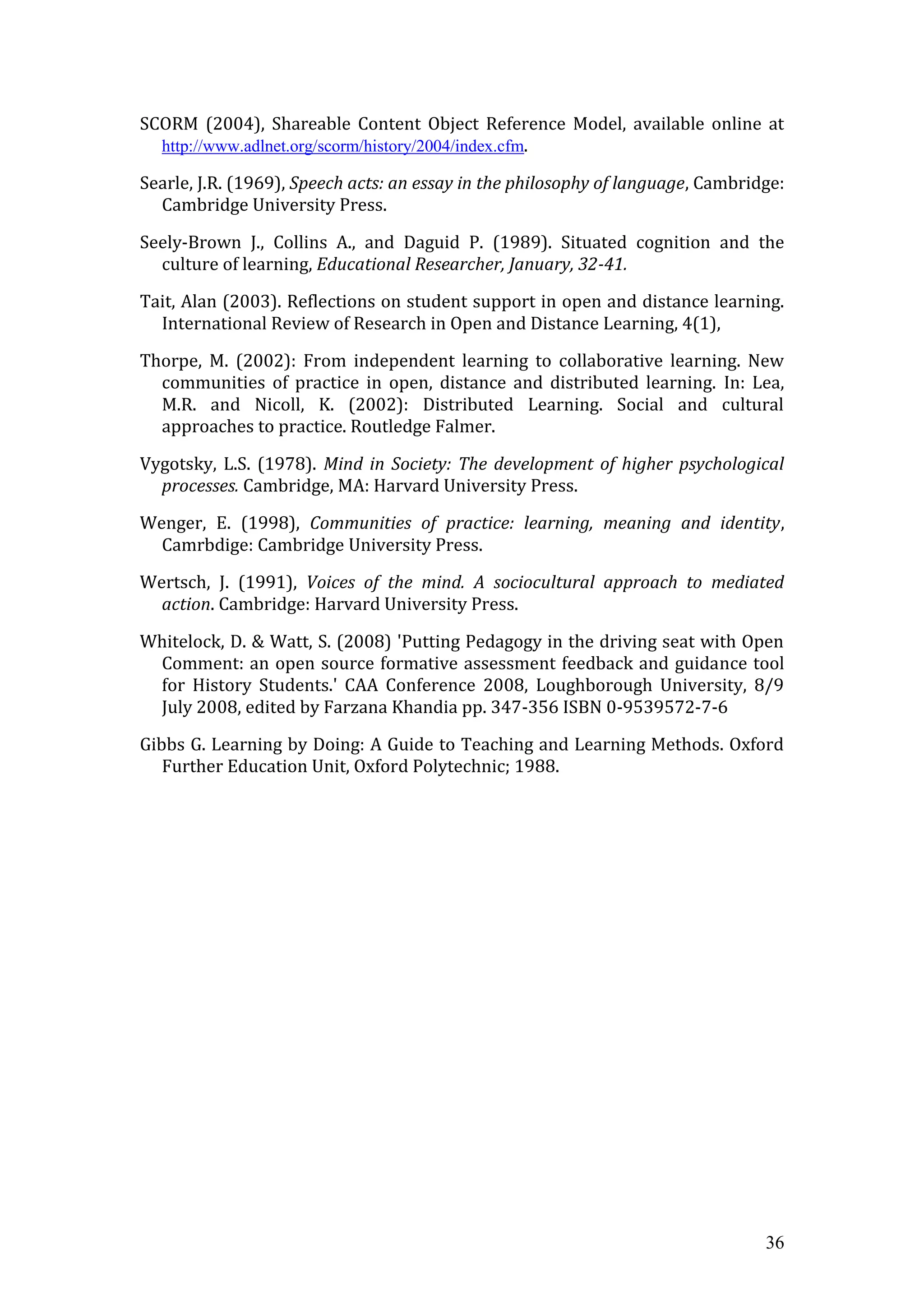 SCORM (2004), Shareable Content Object Reference Model, available online at
  http://www.adlnet.org/scorm/history/2004/index.cfm.

Searle, J.R. (1969), Speech acts: an essay in the philosophy of language, Cambridge:
  Cambridge University Press.

Seely-Brown J., Collins A., and Daguid P. (1989). Situated cognition and the
  culture of learning, Educational Researcher, January, 32-41.

Tait, Alan (2003). Reflections on student support in open and distance learning.
  International Review of Research in Open and Distance Learning, 4(1),

Thorpe, M. (2002): From independent learning to collaborative learning. New
  communities of practice in open, distance and distributed learning. In: Lea,
  M.R. and Nicoll, K. (2002): Distributed Learning. Social and cultural
  approaches to practice. Routledge Falmer.

Vygotsky, L.S. (1978). Mind in Society: The development of higher psychological
  processes. Cambridge, MA: Harvard University Press.
Wenger, E. (1998), Communities of practice: learning, meaning and identity,
  Camrbdige: Cambridge University Press.

Wertsch, J. (1991), Voices of the mind. A sociocultural approach to mediated
  action. Cambridge: Harvard University Press.

Whitelock, D. & Watt, S. (2008) 'Putting Pedagogy in the driving seat with Open
 Comment: an open source formative assessment feedback and guidance tool
 for History Students.' CAA Conference 2008, Loughborough University, 8/9
 July 2008, edited by Farzana Khandia pp. 347-356 ISBN 0-9539572-7-6

Gibbs G. Learning by Doing: A Guide to Teaching and Learning Methods. Oxford
   Further Education Unit, Oxford Polytechnic; 1988.




                                                                                 36
 