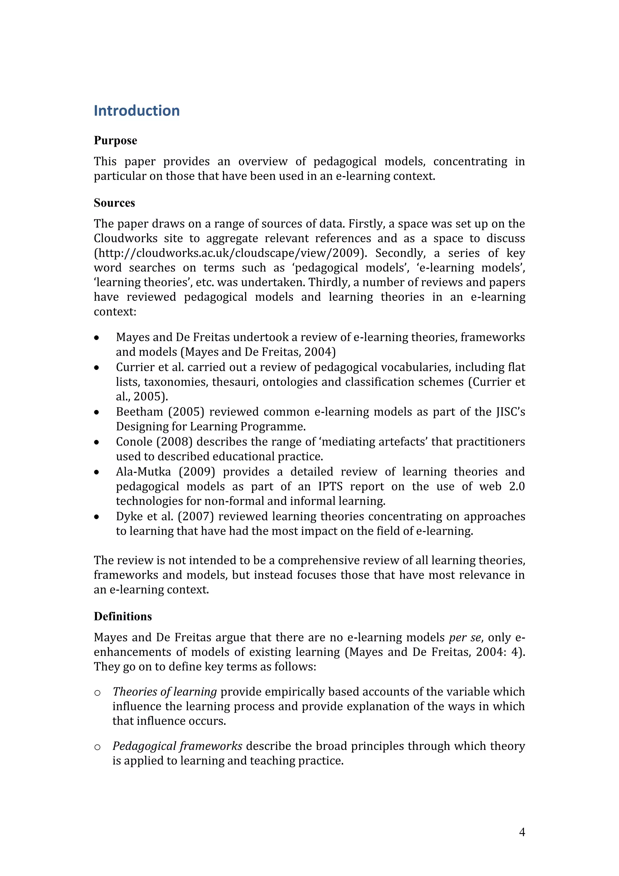 Introduction
Purpose
This paper provides an overview of pedagogical models, concentrating in
particular on those that have been used in an e-learning context.

Sources
The paper draws on a range of sources of data. Firstly, a space was set up on the
Cloudworks site to aggregate relevant references and as a space to discuss
(http://cloudworks.ac.uk/cloudscape/view/2009). Secondly, a series of key
word searches on terms such as ‘pedagogical models’, ‘e-learning models’,
‘learning theories’, etc. was undertaken. Thirdly, a number of reviews and papers
have reviewed pedagogical models and learning theories in an e-learning
context:

    Mayes and De Freitas undertook a review of e-learning theories, frameworks
    and models (Mayes and De Freitas, 2004)
    Currier et al. carried out a review of pedagogical vocabularies, including flat
    lists, taxonomies, thesauri, ontologies and classification schemes (Currier et
    al., 2005).
    Beetham (2005) reviewed common e-learning models as part of the JISC’s
    Designing for Learning Programme.
    Conole (2008) describes the range of ‘mediating artefacts’ that practitioners
    used to described educational practice.
    Ala-Mutka (2009) provides a detailed review of learning theories and
    pedagogical models as part of an IPTS report on the use of web 2.0
    technologies for non-formal and informal learning.
    Dyke et al. (2007) reviewed learning theories concentrating on approaches
    to learning that have had the most impact on the field of e-learning.

The review is not intended to be a comprehensive review of all learning theories,
frameworks and models, but instead focuses those that have most relevance in
an e-learning context.

Definitions
Mayes and De Freitas argue that there are no e-learning models per se, only e-
enhancements of models of existing learning (Mayes and De Freitas, 2004: 4).
They go on to define key terms as follows:

o Theories of learning provide empirically based accounts of the variable which
  influence the learning process and provide explanation of the ways in which
  that influence occurs.

o Pedagogical frameworks describe the broad principles through which theory
  is applied to learning and teaching practice.




                                                                                 4
 