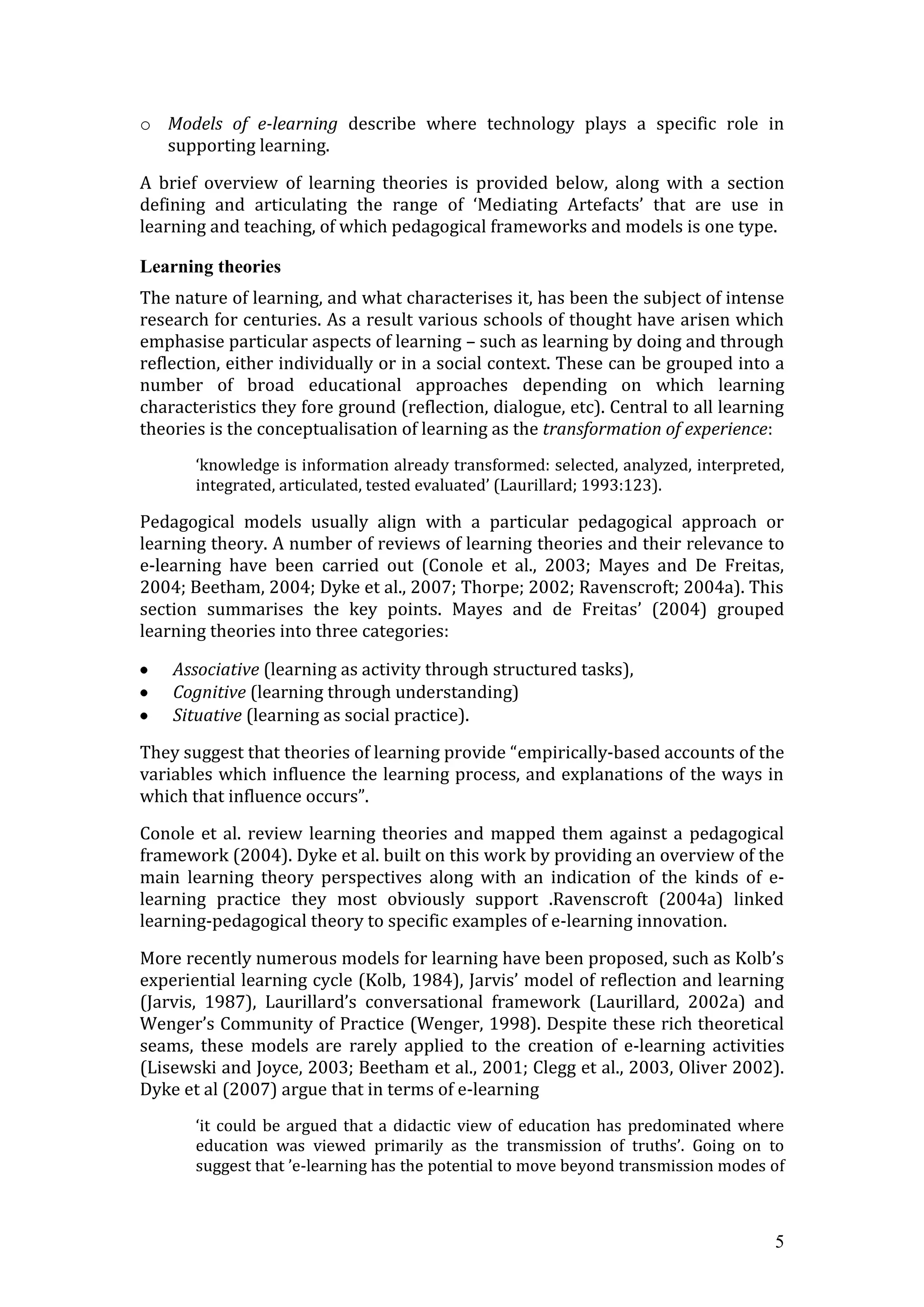o Models of e-learning describe where technology plays a specific role in
  supporting learning.

A brief overview of learning theories is provided below, along with a section
defining and articulating the range of ‘Mediating Artefacts’ that are use in
learning and teaching, of which pedagogical frameworks and models is one type.

Learning theories
The nature of learning, and what characterises it, has been the subject of intense
research for centuries. As a result various schools of thought have arisen which
emphasise particular aspects of learning – such as learning by doing and through
reflection, either individually or in a social context. These can be grouped into a
number of broad educational approaches depending on which learning
characteristics they fore ground (reflection, dialogue, etc). Central to all learning
theories is the conceptualisation of learning as the transformation of experience:
       ‘knowledge is information already transformed: selected, analyzed, interpreted,
       integrated, articulated, tested evaluated’ (Laurillard; 1993:123).

Pedagogical models usually align with a particular pedagogical approach or
learning theory. A number of reviews of learning theories and their relevance to
e-learning have been carried out (Conole et al., 2003; Mayes and De Freitas,
2004; Beetham, 2004; Dyke et al., 2007; Thorpe; 2002; Ravenscroft; 2004a). This
section summarises the key points. Mayes and de Freitas’ (2004) grouped
learning theories into three categories:

    Associative (learning as activity through structured tasks),
    Cognitive (learning through understanding)
    Situative (learning as social practice).

They suggest that theories of learning provide “empirically-based accounts of the
variables which influence the learning process, and explanations of the ways in
which that influence occurs”.

Conole et al. review learning theories and mapped them against a pedagogical
framework (2004). Dyke et al. built on this work by providing an overview of the
main learning theory perspectives along with an indication of the kinds of e-
learning practice they most obviously support .Ravenscroft (2004a) linked
learning-pedagogical theory to specific examples of e-learning innovation.

More recently numerous models for learning have been proposed, such as Kolb’s
experiential learning cycle (Kolb, 1984), Jarvis’ model of reflection and learning
(Jarvis, 1987), Laurillard’s conversational framework (Laurillard, 2002a) and
Wenger’s Community of Practice (Wenger, 1998). Despite these rich theoretical
seams, these models are rarely applied to the creation of e-learning activities
(Lisewski and Joyce, 2003; Beetham et al., 2001; Clegg et al., 2003, Oliver 2002).
Dyke et al (2007) argue that in terms of e-learning
       ‘it could be argued that a didactic view of education has predominated where
       education was viewed primarily as the transmission of truths’. Going on to
       suggest that ’e-learning has the potential to move beyond transmission modes of



                                                                                    5
 