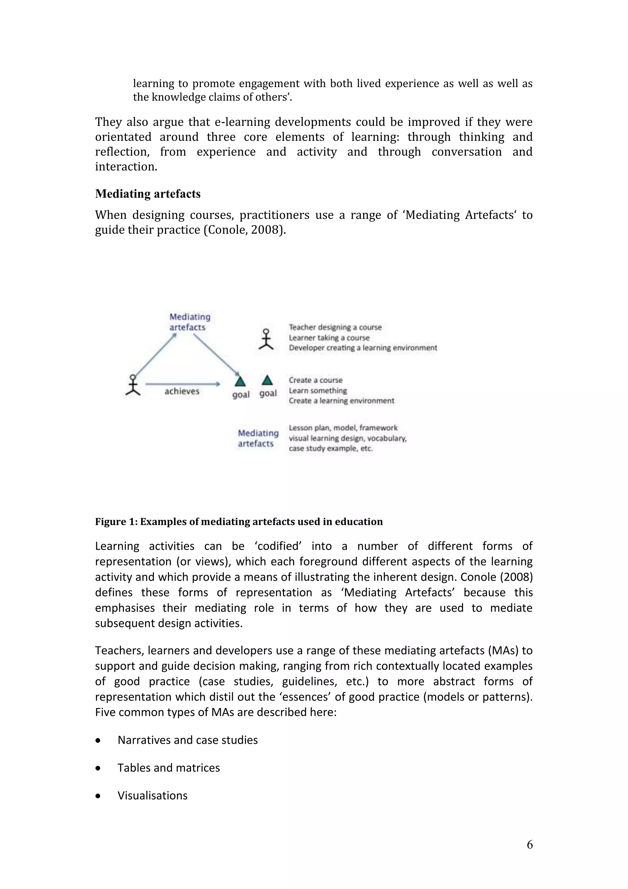 learning to promote engagement with both lived experience as well as well as
       the knowledge claims of others’.

They also argue that e-learning developments could be improved if they were
orientated around three core elements of learning: through thinking and
reflection, from experience and activity and through conversation and
interaction.

Mediating artefacts
When designing courses, practitioners use a range of ‘Mediating Artefacts‘ to
guide their practice (Conole, 2008).




Figure 1: Examples of mediating artefacts used in education

Learning activities can be ‘codified’ into a number of different forms of
representation (or views), which each foreground different aspects of the learning
activity and which provide a means of illustrating the inherent design. Conole (2008)
defines these forms of representation as ‘Mediating Artefacts’ because this
emphasises their mediating role in terms of how they are used to mediate
subsequent design activities.

Teachers, learners and developers use a range of these mediating artefacts (MAs) to
support and guide decision making, ranging from rich contextually located examples
of good practice (case studies, guidelines, etc.) to more abstract forms of
representation which distil out the ‘essences’ of good practice (models or patterns).
Five common types of MAs are described here:

    Narratives and case studies

    Tables and matrices

    Visualisations


                                                                                   6
 