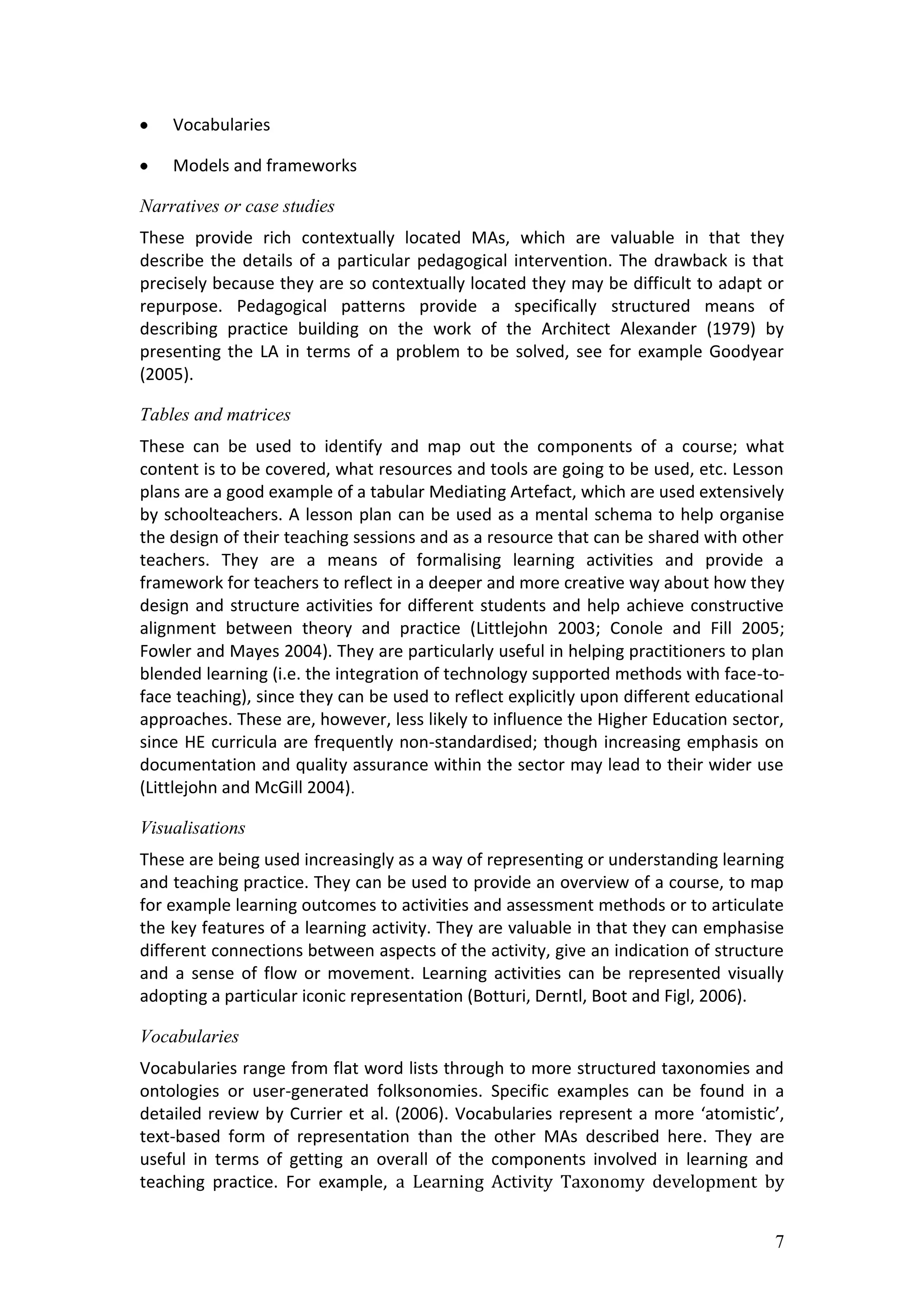Vocabularies

    Models and frameworks

Narratives or case studies
These provide rich contextually located MAs, which are valuable in that they
describe the details of a particular pedagogical intervention. The drawback is that
precisely because they are so contextually located they may be difficult to adapt or
repurpose. Pedagogical patterns provide a specifically structured means of
describing practice building on the work of the Architect Alexander (1979) by
presenting the LA in terms of a problem to be solved, see for example Goodyear
(2005).

Tables and matrices
These can be used to identify and map out the components of a course; what
content is to be covered, what resources and tools are going to be used, etc. Lesson
plans are a good example of a tabular Mediating Artefact, which are used extensively
by schoolteachers. A lesson plan can be used as a mental schema to help organise
the design of their teaching sessions and as a resource that can be shared with other
teachers. They are a means of formalising learning activities and provide a
framework for teachers to reflect in a deeper and more creative way about how they
design and structure activities for different students and help achieve constructive
alignment between theory and practice (Littlejohn 2003; Conole and Fill 2005;
Fowler and Mayes 2004). They are particularly useful in helping practitioners to plan
blended learning (i.e. the integration of technology supported methods with face-to-
face teaching), since they can be used to reflect explicitly upon different educational
approaches. These are, however, less likely to influence the Higher Education sector,
since HE curricula are frequently non-standardised; though increasing emphasis on
documentation and quality assurance within the sector may lead to their wider use
(Littlejohn and McGill 2004).

Visualisations
These are being used increasingly as a way of representing or understanding learning
and teaching practice. They can be used to provide an overview of a course, to map
for example learning outcomes to activities and assessment methods or to articulate
the key features of a learning activity. They are valuable in that they can emphasise
different connections between aspects of the activity, give an indication of structure
and a sense of flow or movement. Learning activities can be represented visually
adopting a particular iconic representation (Botturi, Derntl, Boot and Figl, 2006).

Vocabularies
Vocabularies range from flat word lists through to more structured taxonomies and
ontologies or user-generated folksonomies. Specific examples can be found in a
detailed review by Currier et al. (2006). Vocabularies represent a more ‘atomistic’,
text-based form of representation than the other MAs described here. They are
useful in terms of getting an overall of the components involved in learning and
teaching practice. For example, a Learning Activity Taxonomy development by


                                                                                     7
 