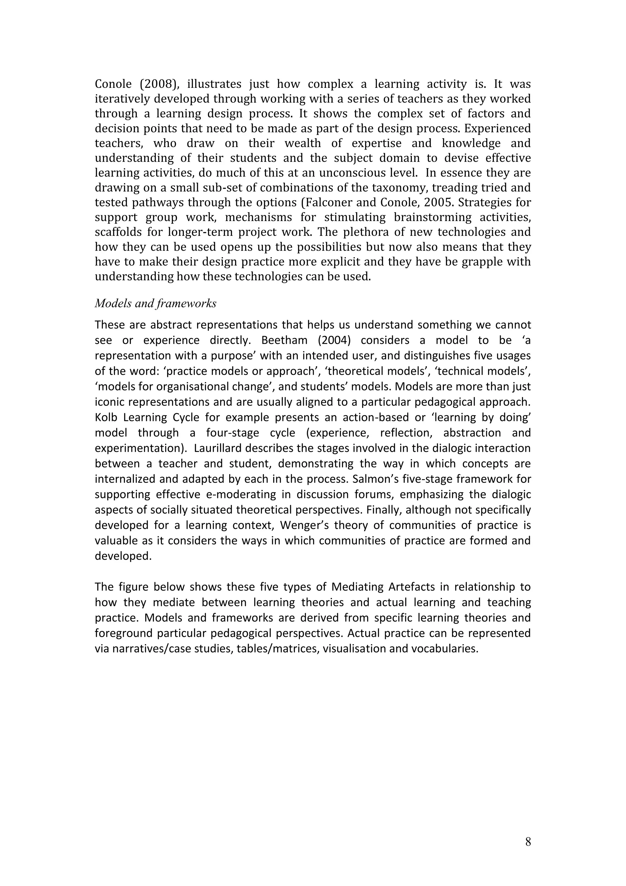 Conole (2008), illustrates just how complex a learning activity is. It was
iteratively developed through working with a series of teachers as they worked
through a learning design process. It shows the complex set of factors and
decision points that need to be made as part of the design process. Experienced
teachers, who draw on their wealth of expertise and knowledge and
understanding of their students and the subject domain to devise effective
learning activities, do much of this at an unconscious level. In essence they are
drawing on a small sub-set of combinations of the taxonomy, treading tried and
tested pathways through the options (Falconer and Conole, 2005. Strategies for
support group work, mechanisms for stimulating brainstorming activities,
scaffolds for longer-term project work. The plethora of new technologies and
how they can be used opens up the possibilities but now also means that they
have to make their design practice more explicit and they have be grapple with
understanding how these technologies can be used.

Models and frameworks
These are abstract representations that helps us understand something we cannot
see or experience directly. Beetham (2004) considers a model to be ‘a
representation with a purpose’ with an intended user, and distinguishes five usages
of the word: ‘practice models or approach’, ‘theoretical models’, ‘technical models’,
‘models for organisational change’, and students’ models. Models are more than just
iconic representations and are usually aligned to a particular pedagogical approach.
Kolb Learning Cycle for example presents an action-based or ‘learning by doing’
model through a four-stage cycle (experience, reflection, abstraction and
experimentation). Laurillard describes the stages involved in the dialogic interaction
between a teacher and student, demonstrating the way in which concepts are
internalized and adapted by each in the process. Salmon’s five-stage framework for
supporting effective e-moderating in discussion forums, emphasizing the dialogic
aspects of socially situated theoretical perspectives. Finally, although not specifically
developed for a learning context, Wenger’s theory of communities of practice is
valuable as it considers the ways in which communities of practice are formed and
developed.

The figure below shows these five types of Mediating Artefacts in relationship to
how they mediate between learning theories and actual learning and teaching
practice. Models and frameworks are derived from specific learning theories and
foreground particular pedagogical perspectives. Actual practice can be represented
via narratives/case studies, tables/matrices, visualisation and vocabularies.




                                                                                       8
 