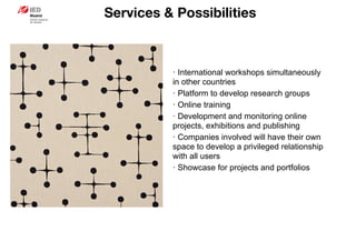 Services & Possibilities
· International workshops simultaneously
in other countries
· Platform to develop research groups
· Online training
· Development and monitoring online
projects, exhibitions and publishing
· Companies involved will have their own
space to develop a privileged relationship
with all users
· Showcase for projects and portfolios
 