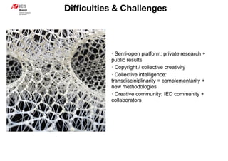 Difﬁculties & Challenges
· Semi-open platform: private research +
public results
· Copyright / collective creativity
· Collective intelligence:
transdisciniplinarity = complementarity +
new methodologies
· Creative community: IED community +
collaborators
 