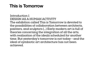 This is Tomorrow
Introduction 1
DESIGN AS A HUMAN ACTIVITY
The exhibition called This is Tomorrow is devoted to
the possibilities of collaboration between architects,
painters, and sculptors (…) Early modern art is full of
theories concerning the integration of all the arts,
with realisation of the ideals scheduled for another
time. But yesterday’s tomorrow is not today - and the
ideal of symbiotic art architecture has not been
achieved.
 