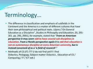 Terminology…
 The difference in classification and emphasis of subfields in the
  Continent and the America is a matter of different cultures that have
  their own philosophical and political roots. Uljens ("On General
  Education as a Discipline", Studies in Philosophy and Education, 20, 291-
  301. pp. 295, 2001), for example, stated that “From an American
  perspective it may seem odd to have several sub-disciplines in
  education. From a Nordic perspective again it is odd that education is
  not an autonomous discipline at every American university, but is
  instead conceived of as a ‘a field of research’.”
 Methodic of CS (IT) ??? (I do not find yet!!! I find
  Didactics, Pedagogy, Subject-matter Didactics , Education of CS /
  Computing / IT / ICT edt.)


                                                                              14
 