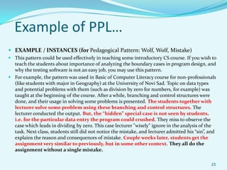Example of PPL…
 EXAMPLE / INSTANCES (for Pedagogical Pattern: Wolf, Wolf, Mistake)
 This pattern could be used effectively in teaching some introductory CS course. If you wish to
  teach the students about importance of analyzing the boundary cases in program design, and
  why the testing software is not an easy job, you may use this pattern.
 For example, the pattern was used in Basic of Computer Literacy course for non-professionals
  (like students with major in Geography) at the University of Novi Sad. Topic on data types
  and potential problems with them (such as division by zero for numbers, for example) was
  taught at the beginning of the course. After a while, branching and control structures were
  done, and their usage in solving some problems is presented. The students together with
  lecturer solve some problem using these branching and control structures. The
  lecturer conducted the output. But, the “hidden” special case is not seen by students,
  i.e. for the particular data entry the program could crushed. They miss to observe the
  case which leads in dividing by zero. This case lecturer "wisely" ignore in the analysis of the
  task. Next class, students still did not notice the mistake, and lecturer admitted his “sin”, and
  explains the reason and consequences of mistake. Couple weeks later, students get the
  assignment very similar to previously, but in some other context. They all do the
  assignment without a single mistake.

                                                                                                23
 