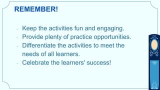 REMEMBER!
• Keep the activities fun and engaging.
• Provide plenty of practice opportunities.
• Differentiate the activities to meet the
needs of all learners.
• Celebrate the learners' success!
 