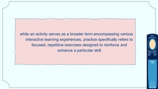 while an activity serves as a broader term encompassing various
interactive learning experiences, practice specifically refers to
focused, repetitive exercises designed to reinforce and
enhance a particular skill
 