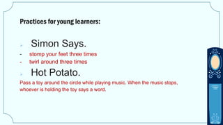 Practices for young learners:
 Simon Says.
- stomp your feet three times
- twirl around three times
 Hot Potato.
Pass a toy around the circle while playing music. When the music stops,
whoever is holding the toy says a word.
 