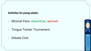 Activities for young adults:
 Minimal Pairs: straw/draw, twin/win
 Tongue Twister Tournament.
 Debate Club
 