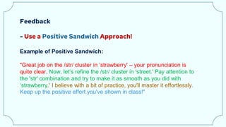 Feedback
- Use a Positive Sandwich Approach!
Example of Positive Sandwich:
"Great job on the /str/ cluster in ‘strawberry' – your pronunciation is
quite clear. Now, let’s refine the /str/ cluster in 'street.' Pay attention to
the 'str' combination and try to make it as smooth as you did with
‘strawberry.' I believe with a bit of practice, you'll master it effortlessly.
Keep up the positive effort you've shown in class!"
 