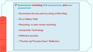 Assessment including Self-assessment, and peer
assessment
- Summarize the key point by doing a Mind Map.
- Do a Gallery Walk.
- Recording, or peer review recording
- Incorporate Technology
- Reflective journals
- "Thumbs Up/Thumbs Down" Reflection.
 