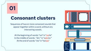 Consonant clusters
01
Sequences of two or more consonant sounds that
appear together within a word, without any
intervening vowels.
At the beginning of words: "sm" in "smile“
In the middle of words: “dm “ in “admire "
At the end of words: "sts" in "twists"
 