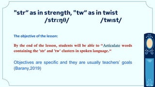 "str“ as in strength, "tw“ as in twist
/strɛŋθ/ /twɪst/
The objective of the lesson:
By the end of the lesson, students will be able to “Articulate words
containing the 'str' and 'tw' clusters in spoken language.“
Objectives are specific and they are usually teachers’ goals
(Barany,2019)
 