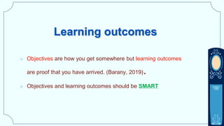 Learning outcomes
 Objectives are how you get somewhere but learning outcomes
are proof that you have arrived. (Barany, 2019).
 Objectives and learning outcomes should be SMART
 