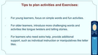 Tips to plan activities and Exercises:
 For young learners, focus on simple words and fun activities.
 For older learners, introduce more challenging words and
activities like tongue twisters and telling stories.
 For learners who need extra help, provide additional
support, such as individual instruction or manipulatives like letter
tiles.
 