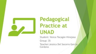 Pedagogical
Practice at
UNAD
Student: Yesica Tocagón Hinojosa
Group: 35
Teacher:Jessica Del Socorro García
Cardona
 
