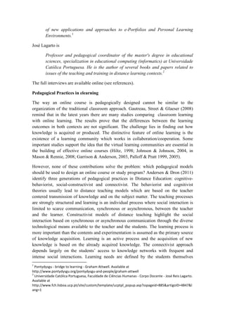 of new applications and approaches to e-Portfolios and Personal Learning
        Environments.1

José Lagarto is

        Professor and pedagogical coordinator of the master's degree in educational
        sciences, specialization in educational computing (informatics) at Universidade
        Católica Portuguesa. He is the author of several books and papers related to
        issues of the teaching and training in distance learning contexts.2

The full interviews are available online (see references).

Pedagogical Practices in elearning

The way an online course is pedagogically designed cannot be similar to the
organization of the traditional classroom approach. Gautreau, Street & Glaeser (2008)
remind that in the latest years there are many studies comparing classroom learning
with online learning. The results prove that the differences between the learning
outcomes in both contexts are not significant. The challenge lies in finding out how
knowledge is acquired or produced. The distinctive feature of online learning is the
existence of a learning community which works in collaboration/cooperation. Some
important studies support the idea that the virtual learning communities are essential in
the building of effective online courses (Hiltz, 1998; Johnson & Johnson, 2004, in
Mason & Rennie, 2008; Garrison & Anderson, 2003, Palloff & Pratt 1999, 2005).

However, none of these contributions solve the problem: which pedagogical models
should be used to design an online course or study program? Andersen & Dron (2011)
identify three generations of pedagogical practices in Distance Education: cognitive-
behaviorist, social-constructivist and connectivist. The behaviorist and cognitivist
theories usually lead to distance teaching models which are based on the teacher
centered transmission of knowledge and on the subject matter. The teaching processes
are strongly structured and learning is an individual process where social interaction is
limited to scarce communication, synchronous or asynchronous, between the teacher
and the learner. Constructivist models of distance teaching highlight the social
interaction based on synchronous or asynchronous communication through the diverse
technological means available to the teacher and the students. The learning process is
more important than the contents and experimentation is assumed as the primary source
of knowledge acquisition. Learning is an active process and the acquisition of new
knowledge is based on the already acquired knowledge. The connectivist approach
depends largely on the students’ access to knowledge networks with frequent and
intense social interactions. Learning needs are defined by the students themselves
1
  Pontydysgu - bridge to learning - Graham Attwell. Available at
http://www.pontydysgu.org/pontydysgu-and-people/graham-attwell
2
  Universidade Católica Portuguesa, Faculdade de Ciências Humanas - Corpo Docente - José Reis Lagarto.
Available at
http://www.fch.lisboa.ucp.pt/site/custom/template/ucptpl_popup.asp?sspageid=885&artigoID=4847&l
ang=1
 