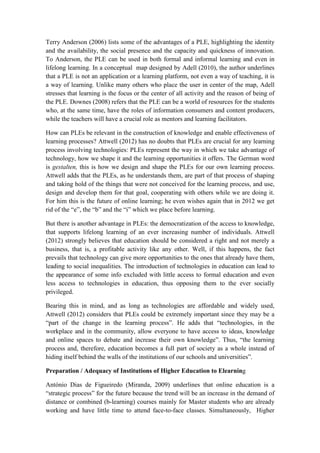 Terry Anderson (2006) lists some of the advantages of a PLE, highlighting the identity
and the availability, the social presence and the capacity and quickness of innovation.
To Anderson, the PLE can be used in both formal and informal learning and even in
lifelong learning. In a conceptual map designed by Adell (2010), the author underlines
that a PLE is not an application or a learning platform, not even a way of teaching, it is
a way of learning. Unlike many others who place the user in center of the map, Adell
stresses that learning is the focus or the center of all activity and the reason of being of
the PLE. Downes (2008) refers that the PLE can be a world of resources for the students
who, at the same time, have the roles of information consumers and content producers,
while the teachers will have a crucial role as mentors and learning facilitators.

How can PLEs be relevant in the construction of knowledge and enable effectiveness of
learning processes? Attwell (2012) has no doubts that PLEs are crucial for any learning
process involving technologies: PLEs represent the way in which we take advantage of
technology, how we shape it and the learning opportunities it offers. The German word
is gestalten, this is how we design and shape the PLEs for our own learning process.
Attwell adds that the PLEs, as he understands them, are part of that process of shaping
and taking hold of the things that were not conceived for the learning process, and use,
design and develop them for that goal, cooperating with others while we are doing it.
For him this is the future of online learning; he even wishes again that in 2012 we get
rid of the “e”, the “b” and the “i” which we place before learning.

But there is another advantage in PLEs: the democratization of the access to knowledge,
that supports lifelong learning of an ever increasing number of individuals. Attwell
(2012) strongly believes that education should be considered a right and not merely a
business, that is, a profitable activity like any other. Well, if this happens, the fact
prevails that technology can give more opportunities to the ones that already have them,
leading to social inequalities. The introduction of technologies in education can lead to
the appearance of some info excluded with little access to formal education and even
less access to technologies in education, thus opposing them to the ever socially
privileged.

Bearing this in mind, and as long as technologies are affordable and widely used,
Attwell (2012) considers that PLEs could be extremely important since they may be a
“part of the change in the learning process”. He adds that “technologies, in the
workplace and in the community, allow everyone to have access to ideas, knowledge
and online spaces to debate and increase their own knowledge”. Thus, “the learning
process and, therefore, education becomes a full part of society as a whole instead of
hiding itself behind the walls of the institutions of our schools and universities”.

Preparation / Adequacy of Institutions of Higher Education to Elearning

António Dias de Figueiredo (Miranda, 2009) underlines that online education is a
“strategic process” for the future because the trend will be an increase in the demand of
distance or combined (b-learning) courses mainly for Master students who are already
working and have little time to attend face-to-face classes. Simultaneously, Higher
 