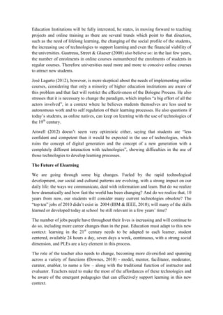 Education Institutions will be fully interested, he states, in moving forward to teaching
projects and online training as there are several trends which point to that direction,
such as the need of lifelong learning, the changing of the social profile of the students,
the increasing use of technologies to support learning and even the financial viability of
the universities. Gautreau, Street & Glaeser (2008) also believe so: in the last few years,
the number of enrolments in online courses outnumbered the enrolments of students in
regular courses. Therefore universities need more and more to conceive online courses
to attract new students.

José Lagarto (2012), however, is more skeptical about the needs of implementing online
courses, considering that only a minority of higher education institutions are aware of
this problem and that fact will restrict the effectiveness of the Bologne Process. He also
stresses that it is necessary to change the paradigm, which implies “a big effort of all the
actors involved”, in a context where he believes students themselves are less used to
autonomous work and to self regulation of their learning processes. He also questions if
today’s students, as online natives, can keep on learning with the use of technologies of
the 19th century.

Attwell (2012) doesn’t seem very optimistic either, saying that students are “less
confident and competent than it would be expected in the use of technologies, which
ruins the concept of digital generation and the concept of a new generation with a
completely different interaction with technologies”, showing difficulties in the use of
those technologies to develop learning processes.

The Future of Elearning

We are going through some big changes. Fueled by the rapid technological
development, our social and cultural patterns are evolving, with a strong impact on our
daily life: the ways we communicate, deal with information and learn. But do we realize
how dramatically and how fast the world has been changing? And do we realize that, 10
years from now, our students will consider many current technologies obsolete? The
“top ten” jobs of 2010 didn’t exist in 2004 (IBM & IEEE, 2010); will many of the skills
learned or developed today at school be still relevant in a few years’ time?

The number of jobs people have throughout their lives is increasing and will continue to
do so, including more career changes than in the past. Education must adapt to this new
context: learning in the 21st century needs to be adapted to each learner, student
centered, available 24 hours a day, seven days a week, continuous, with a strong social
dimension, and PLEs are a key element in this process.

The role of the teacher also needs to change, becoming more diversified and spanning
across a variety of functions (Downes, 2010) - model, mentor, facilitator, moderator,
curator, enabler, to name a few – along with the traditional function of instructor and
evaluator. Teachers need to make the most of the affordances of these technologies and
be aware of the emergent pedagogies that can effectively support learning in this new
context.
 