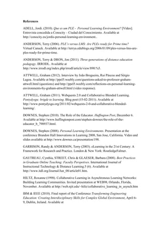 References

ADELL, Jordi. (2010). Que es um PLE - Personal Learning Environment? [Vídeo].
Entrevista concedida a Conocity – Ciudad del Conocimiento. Available at
http://conocity.eu/jordis-personal-learning-environment..

ANDERSON, Terry (2006). PLE’s versus LMS: Are PLEs ready for Prime time?
Virtual Canuck. Available at http://terrya.edublogs.org/2006/01/09/ples-versus-lms-are-
ples-ready-for-prime-time.

ANDERSON, Terry & DRON, Jon (2011). Three generations of distance education
pedagogy. IRRODL. Available at
http://www.irrodl.org/index.php/irrodl/article/view/890.%5.

ATTWELL, Graham (2012). Interview by João Brogueira, Rui Páscoa and Sérgio
Lagoa. Available at http://ppel5.weebly.com/questions-asked-to-professor-graham-
attwell.html (questions) and http://ppel5.weebly.com/reflections-on-personal-learning-
environments-by-graham-attwell.html (video response).

ATTWELL, Graham (2011). Webquests 2.0 and Collaborative Blended Learning.
Pontydysgu: brigde to learning. Blog post (15-02-2011). Available at
http://www.pontydysgu.org/2011/02/webquests-2-0-and-collaborative-blended-
learning/.

DOWNES, Stephen (2010). The Role of the Educator. Huffington Post, December 6.
Available at http://www.huffingtonpost.com/stephen-downes/the-role-of-the-
educator_b_790937.html.

DOWNES, Stephen (2008). Personal Learning Environments. Presentation at the
conference Brandon Hall Innovations in Learning 2008, San Jose, California. Video and
slides available at http://www.downes.ca/presentation/198.

GARRISON, Randy & ANDERSON, Terry (2003). eLearning in the 21st Century: A
Framework for Research and Practice. London & New York: RoutledgeFalmer.

GAUTREAU, Cynthia, STREET, Chris & GLAESER, Barbara (2008). Best Practices
in Graduate Online Teaching: Faculty Perspetives. International Journal of
Instructional Technology & Distance Learning.5 (6). Available at
http://www.itdl.org/Journal/Jun_08/article01.htm.

HILTZ, Roxanne (1998). Collaborative Learning in Asynchronous Learning Networks:
Building Learning Communities. Invited presentation at WEB98, Orlando, Florida,
November. Available at http://web.njit.edu/~hiltz/collaborative_learning_in_asynch.htm

IBM & IEEE (2010). Final report of the Conference Transforming Engineering
Education: Creating Interdisciplinary Skills for Complex Global Environment, April 6-
9, Dublin, Ireland. Available at
 