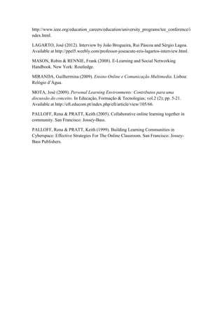 http://www.ieee.org/education_careers/education/university_programs/tee_conference/i
ndex.html.

LAGARTO, José (2012). Interview by João Brogueira, Rui Páscoa and Sérgio Lagoa.
Available at http://ppel5.weebly.com/professor-joseacute-reis-lagartos-interview.html.

MASON, Robin & RENNIE, Frank (2008). E-Learning and Social Networking
Handbook. New York: Routledge.

MIRANDA, Guilhermina (2009). Ensino Online e Comunicação Multimedia. Lisboa:
Relógio d’Água.

MOTA, José (2009). Personal Learning Environments: Contributos para uma
discussão do conceito. In Educação, Formação & Tecnologias; vol.2 (2); pp. 5-21.
Available at http://eft.educom.pt/index.php/eft/article/view/105/66.

PALLOFF, Rena & PRATT, Keith (2005). Collaborative online learning together in
community. San Francisco: Jossey-Bass.

PALLOFF, Rena & PRATT, Keith (1999). Building Learning Communities in
Cyberspace: Effective Strategies For The Online Classroom. San Francisco: Jossey-
Bass Publishers.
 