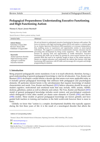 www.ijopr.com
Review Article Journal of Pedagogical Research
Pedagogical Preparedness: Understanding Executive Functioning
and High Functioning Autism
Thomas G. Ryan1, Jennie Marshall21
1Nipissing University, Canada
2Special Educator & Masters graduate teaching, Canada
Article Info Abstract
Article History
Submitted: 15 June 2018
Revised: 30 July 2018
Published: 4 August 2018
We set out herein to understand executive functioning for learners with autism. We
focus on learners with high functioning autism (HFA) and explore a common goal
for an Autistic Spectrum Disordered (ASD) population is to increase independence,
thus enabling access to experiences and opportunities similar to neuro-typical
individuals. We suggest in a somewhat counterintuitive manner, educators may be
preventing this development by being overly supportive. This can inhibit ASD
learners by denying tools and opportunities to enable themselves. Executive
functioning (EF) skills can be taken for granted by neuro-typical learners but are
essential skills that need to be explicitly taught to those on the autism spectrum.
Herein we support educators and understand the deficits that learners with high
functioning ASD experience with EF skills and encourage all to set goals and design
programming for students.
Keywords
Autism spectrum disorder
High functioning autism
Asperger’s syndrome
Executive function
1. Introduction
Being prepared pedagogically seems mandatory if one is to teach effectively; therefore, having a
good understanding of general pedagogical knowledge is vital for all educators. Voss, Kunter and
Baumert (2011) developed a model almost a decade ago that seems even more applicable today as
it includes general pedagogical knowledge that embraces both pedagogical and psychological
elements. Of particular interest herein is the sub-dimension that requires knowledge of student
characteristics and needs. Voss, Kunter and Baumert (2011) believe educators should be aware of
student cognitive, motivational and emotional traits that may include, ADD, anxiety, ADHD,
dyslexia, giftedness, autism as well as ethnicity and culture. The Voss, Kunter and Baumert (2011)
model of general pedagogical knowledge includes social context, and psychological constructs
which distinguish it from other models yet shares some elements of Carroll (1963) and Slavin
(1984) models. These models of general pedagogical knowledge are known globally and have
guided both teachers in training and teachers in the field world-wide however there is more to
learn..
Globally we know that “autism is a complex developmental disability that typically appears
during the first three years of life: it is the result of a neurological disorder that affects the
Address of Corresponding Author
Thomas G Ryan, PhD, Schulich School of Education, Nipissing University, 5002, North Bay, ON, Canada.
thomasr@nipissingu.ca
0000-0003-1540-4414
How to cite: Ryan, T. G. & Marshall, J. (2018). Pedagogical preparedness: understanding executive functioning and high functioning
autism. Journal of Pedagogical Research, 2(2), 91-101.
© Copyright JPR
 