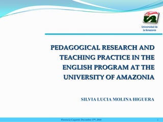 Universidad de
la Amazonia
PEDAGOGICAL RESEARCH AND
TEACHING PRACTICE IN THE
ENGLISH PROGRAM AT THE
UNIVERSITY OF AMAZONIA
SILVIA LUCIA MOLINA HIGUERA
Florencia Caquetá: December 17th, 2010 1
 