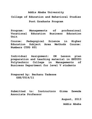 Addis Ababa University
College of Education and Behavioral Studies
Post Graduate Program
Program:
Managements
of
professional
Vocational Education Business Education
Unit
Course:
Pedagogical
Science
in
Higher
Education Subject Area Methods Course:
Numbers CTPD 601
Individual
Assignment:
ON
Lesson
plan
preparation and teaching material in ENTOTO
Polytechnic
College
in
Managements
of
Business Department for level V students
Prepared by: Berhanu Tadesse
GSE/0514/11

Submitted to: Instructors
Associate Professor

Girma

Zewede

August, 2013
Addis Ababa

 