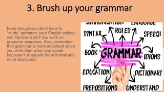 3. Brush up your grammar
Even though you don’t have to
“study” grammar, your English writing
will improve a lot if you work on
grammar exercises. Also, remember
that grammar is more important when
you write than when you speak
because it is usually more formal and
more structured.
 