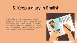 5. Keep a diary in English
It will make you write every day to turn
writing into a routine activity. Besides, you
are “writing to yourself”, which can make
you feel liberated and satisfied. You don’t
need to write elaborate sentences: you can
keep them as simple as you want.
 