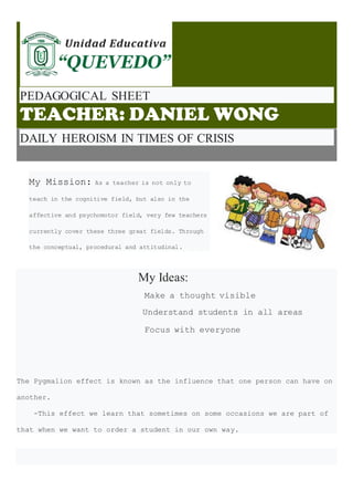 PEDAGOGICAL SHEET
TEACHER: DANIEL WONG
DAILY HEROISM IN TIMES OF CRISIS
My Mission: As a teacher is not only to
teach in the cognitive field, but also in the
affective and psychomotor field, very few teachers
currently cover these three great fields. Through
the conceptual, procedural and attitudinal.
My Ideas:
Make a thought visible
Understand students in all areas
Focus with everyone
The Pygmalion effect is known as the influence that one person can have on
another.
-This effect we learn that sometimes on some occasions we are part of
that when we want to order a student in our own way.
 