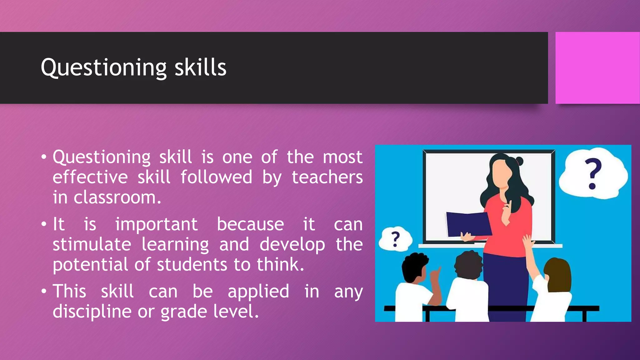 Questioning skills
• Questioning skill is one of the most
effective skill followed by teachers
in classroom.
• It is important because it can
stimulate learning and develop the
potential of students to think.
• This skill can be applied in any
discipline or grade level.
 