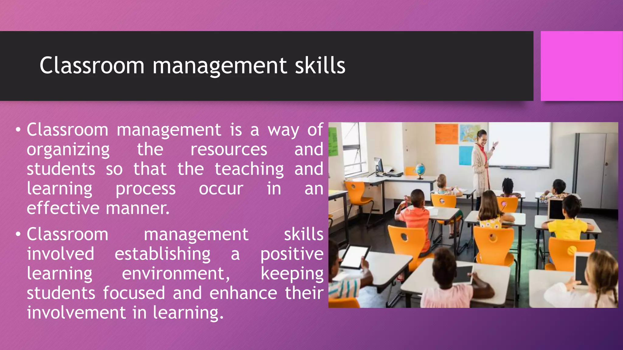 Classroom management skills
• Classroom management is a way of
organizing the resources and
students so that the teaching and
learning process occur in an
effective manner.
• Classroom management skills
involved establishing a positive
learning environment, keeping
students focused and enhance their
involvement in learning.
 