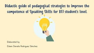 Didactic guide of pedagogical strategies to improve the
competence of Speaking Skills for B1.1 student’s level.
Elaborated by:
Eileen Daniela Rodriguez Sánchez.
 