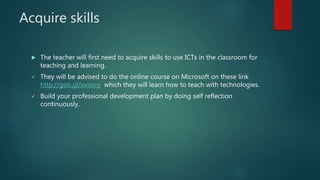 Acquire skills
 The teacher will first need to acquire skills to use ICTs in the classroom for
teaching and learning.
 They will be advised to do the online course on Microsoft on these link
http://goo.gl/xvaovy which they will learn how to teach with technologies.
 Build your professional development plan by doing self reflection
continuously.
 