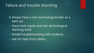 Failure and trouble shooting
 Always have a non-technological plan as a
back up.
 Have hard copies and non technological
teaching tools.
 Model troubleshooting with students.
 Ask for help from others.
 