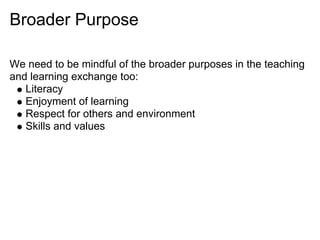 Broader Purpose

We need to be mindful of the broader purposes in the teaching
and learning exchange too:
   Literacy
   Enjoyment of learning
   Respect for others and environment
   Skills and values
 