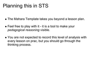 Planning this in STS

  The Mahara Template takes you beyond a lesson plan.

  Feel free to play with it - it is a tool to make your
  pedagogical reasoning visible.

  You are not expected to record this level of analysis with
  every lesson on prac, but you should go through the
  thinking process.
 